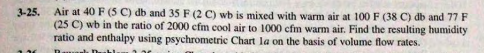 Air at 40 F (5 C) db and 35 F (2 C) wb is mixed with warm air at 100 F (38 C) db and 77 F
(25 C) wb in the ratio of 2000 cfm cool air to 1000 cfm warm air. Find the resulting humidity
ratio and enthalpy using psychrometric Chart la on the basis of volume flow rates.
3-25.
