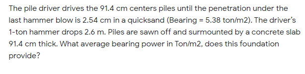 The pile driver drives the 91.4 cm centers piles until the penetration under the
last hammer blow is 2.54 cm in a quicksand (Bearing = 5.38 ton/m2). The driver's
1-ton hammer drops 2.6 m. Piles are sawn off and surmounted by a concrete slab
91.4 cm thick. What average bearing power in Ton/m2, does this foundation
provide?
