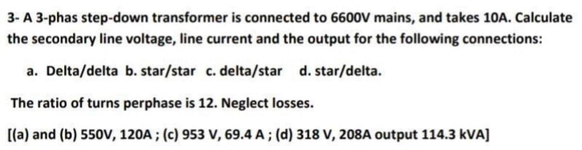 3- A 3-phas step-down transformer is connected to 6600V mains, and takes 10A. Calculate
the secondary line voltage, line current and the output for the following connections:
a. Delta/delta b. star/star c. delta/star d. star/delta.
The ratio of turns perphase is 12. Neglect losses.
[(a) and (b) 550V, 120A; (c) 953 V, 69.4 A; (d) 318 V, 208A output 114.3 kVA]