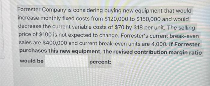 Forrester Company is considering buying new equipment that would
increase monthly fixed costs from $120,000 to $150,000 and would
decrease the current variable costs of $70 by $18 per unit. The selling
price of $100 is not expected to change. Forrester's current break-even
sales are $400,000 and current break-even units are 4,000. If Forrester
purchases this new equipment, the revised contribution margin ratio
would be
percent: