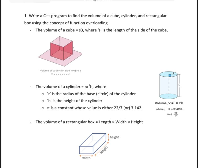 1- Write a C++ program to find the volume of a cube, cylinder, and rectangular
box using the concept of function overloading.
-
The volume of a cube = s3, where 's' is the length of the side of the cube,
Volume of cube with side lengths s
V=sxsxs=¹
The volume of a cylinder = r²h, where
o 'r' is the radius of the base (circle) of the cylinder
o
'h' is the height of the cylinder
o
is a constant whose value is either 22/7 (or) 3.142.
The volume of a rectangular box = Length x Width x Height
width
length
height
Volume, V = T[r³h
where, TT-3.14159....
(or) 22