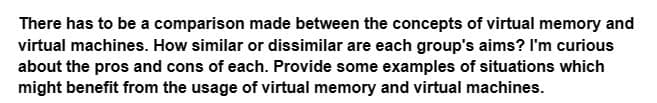 There has to be a comparison made between the concepts of virtual memory and
virtual machines. How similar or dissimilar are each group's aims? I'm curious
about the pros and cons of each. Provide some examples of situations which
might benefit from the usage of virtual memory and virtual machines.