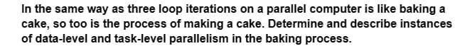 In the same way as three loop iterations on a parallel computer is like baking a
cake, so too is the process of making a cake. Determine and describe instances
of data-level and task-level parallelism in the baking process.