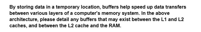 By storing data in a temporary location, buffers help speed up data transfers
between various layers of a computer's memory system. In the above
architecture, please detail any buffers that may exist between the L1 and L2
caches, and between the L2 cache and the RAM.