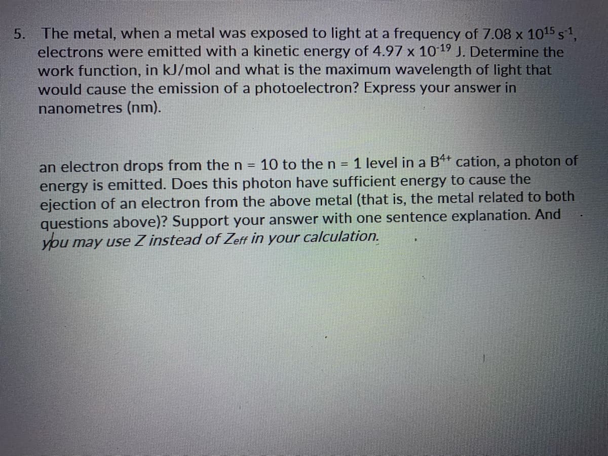 The metal, when a metal was exposed to light at a frequency of 7.08 x 1015 51,
electrons were emitted with a kinetic energy of 4.97 x 10 19 J. Determine the
work function, in kJ/mol and what is the maximum wavelength of light that
would cause the emission of a photoelectron? Express your answer in
nanometres (nm).
5.
1 level in a B* cation, a photon of
an electron drops from the n = 10 to the n
energy is emitted. Does this photon have sufficient energy to cause the
ejection of an electron from the above metal (that is, the metal related to both
questions above)? Support your answer with one sentence explanation. And
you may use Z instead of Zeff in your calculation.
