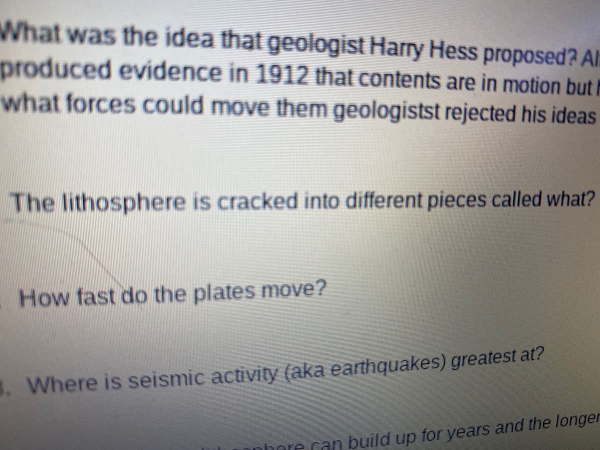 What was the idea that geologist Harry Hess proposed? Al:
produced evidence in 1912 that contents are in motion but l
what forces could move them geologistst rejected his ideas
The lithosphere is cracked into different pieces called what?
How fast do the plates move?
8. Where is seismic activity (aka earthquakes) greatest at?
nhere can build up for years and the longer
