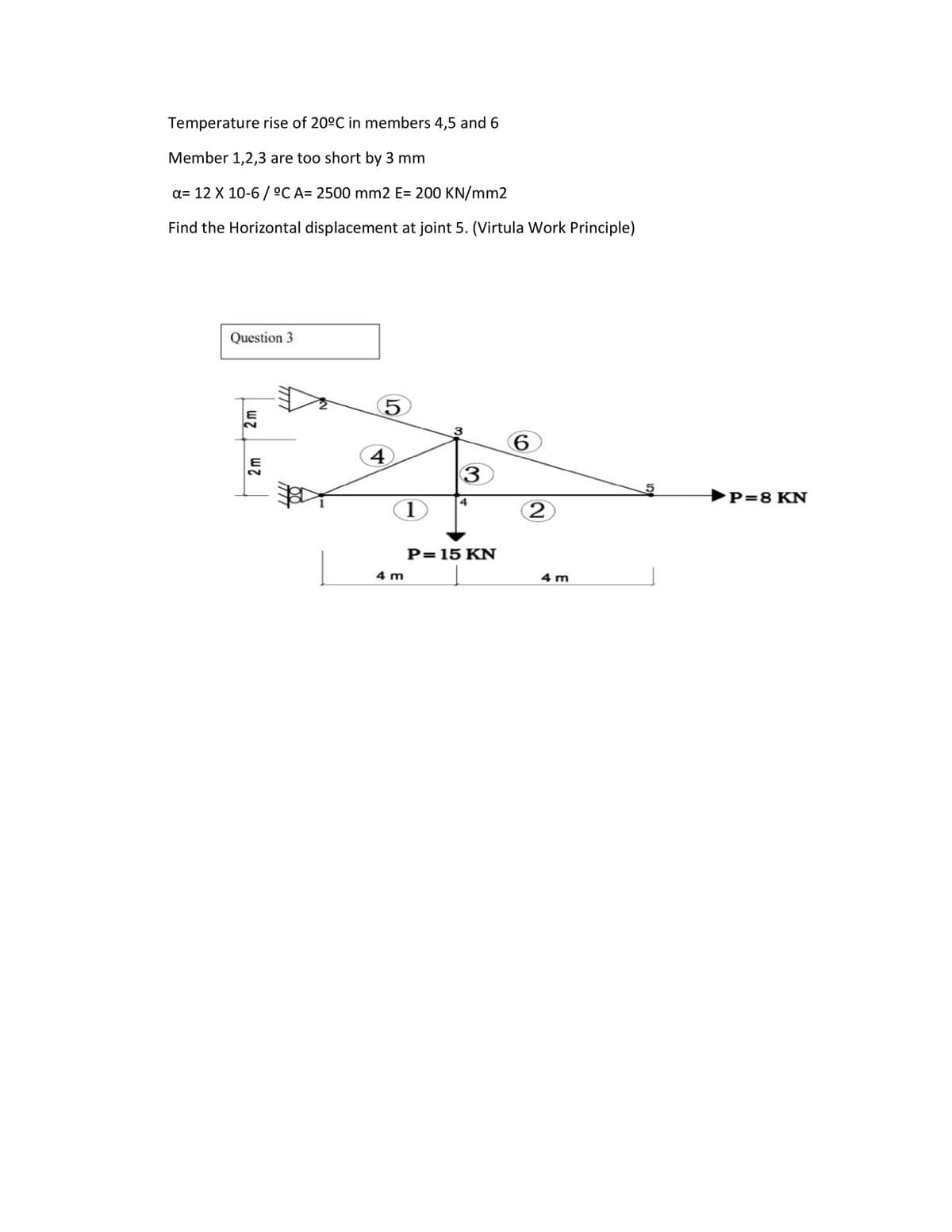 Temperature rise of 20°C in members 4,5 and 6
Member 1,2,3 are too short by 3 mm
a= 12 X 10-6 / °C A= 2500 mm2 E= 200 KN/mm2
Find the Horizontal displacement at joint 5. (Virtula Work Principle)
Question 3
5.
3
6.
4
►P=8 KN
4
P= 15 KN
4 m
4 m
