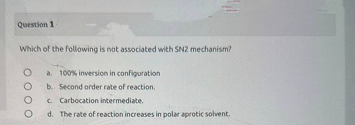 Question 1
Which of the following is not associated with SN2 mechanism?
O O
a. 100% inversion in configuration
b. Second order rate of reaction.
C.
Carbocation intermediate.
d. The rate of reaction increases in polar aprotic solvent.