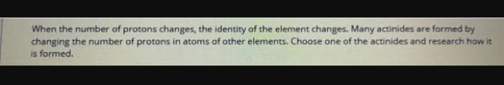 When the number of protons changes, the identity of the element changes. Many actinides are formed by
changing the number of protons in atoms of other elements. Choose one of the actinides and research how it
is formed.