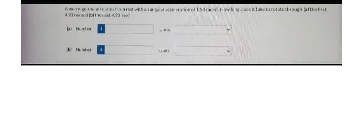 A merry-go-round rotates from rest with an angular acceleration of 1.54 rad/s?. How long does it take to rotate through (a) the first
4.93 rev and (b) the next 4.93 rev?
(a) Number
Units
(b) Number 1
Units