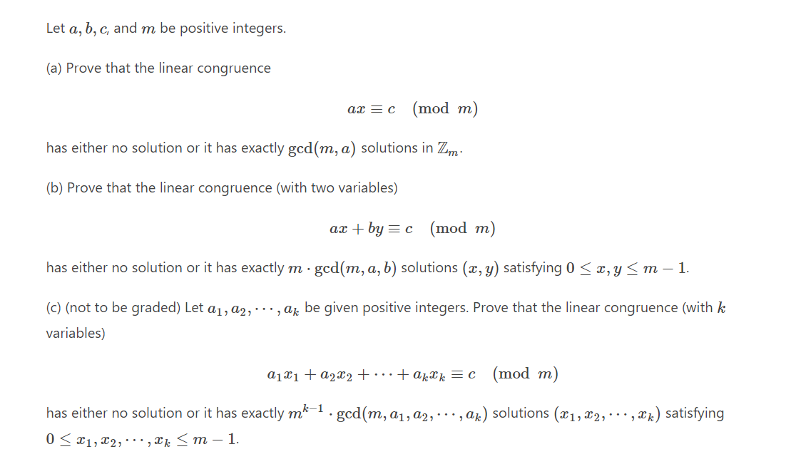 Let a, b, c, and m be positive integers.
(a) Prove that the linear congruence
ax = c
(mod m)
has either no solution or it has exactly gcd(m, a) solutions in Zm.
(b) Prove that the linear congruence (with two variables)
ax+by = c (mod m)
has either no solution or it has exactly m · gcd(m, a, b) solutions (x, y) satisfying 0 ≤ x, y ≤ m − 1.
(c) (not to be graded) Let a₁, a2, ..., ak be given positive integers. Prove that the linear congruence (with k
variables)
a₁x₁ + a₂x₂+...+akxk = c (mod m)
•, *k) satisfying
has either no solution or it has exactly mk-1.gcd(m, a₁, a2,, ak) solutions (x₁, x2,
0≤x1,x2,., xk ≤ m - 1.