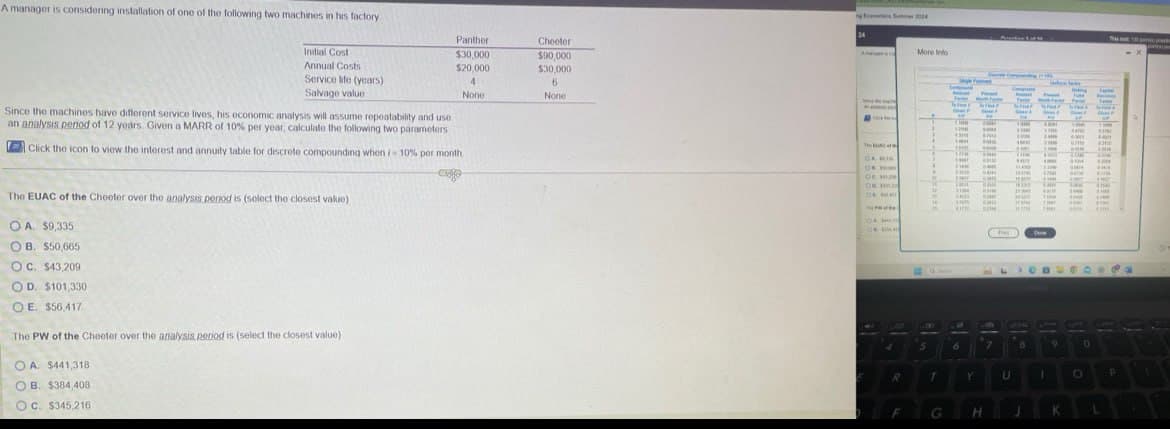 A manager is considering installation of one of the following two machines in his factory
24
Panther
$30,000
Cheeler
More Info 1
$90,000
$20,000
$30,000
4
6
None
None
Initial Cost
Annual Costs
Service life (years)
Salvage value
Since the machines have different service lives, his economic analysis will assume repeatability and use
an analysis period of 12 years. Given a MARR of 10% per year, calculate the following two parameters
Click the icon to view the interest and annuity table for discrete compounding when /-10% per month.
The EUAC of the Cheeter over the analysis period is (select the closest value)
OA. $9,335
OB. $50,665
OC. $43,209
OD. $101,330
OE. $56,417
The PW of the Cheeter over the analysis period is (select the closest value).
OA. $441,318
OB. $384,408
OC. $345,216
The of
"
wie
OA BI
O
.
Ос
OR H
"
0
0
"
15
ожи
кли
Derm
TOW
5
6
B
9
0
T
Y
U
1
O
P