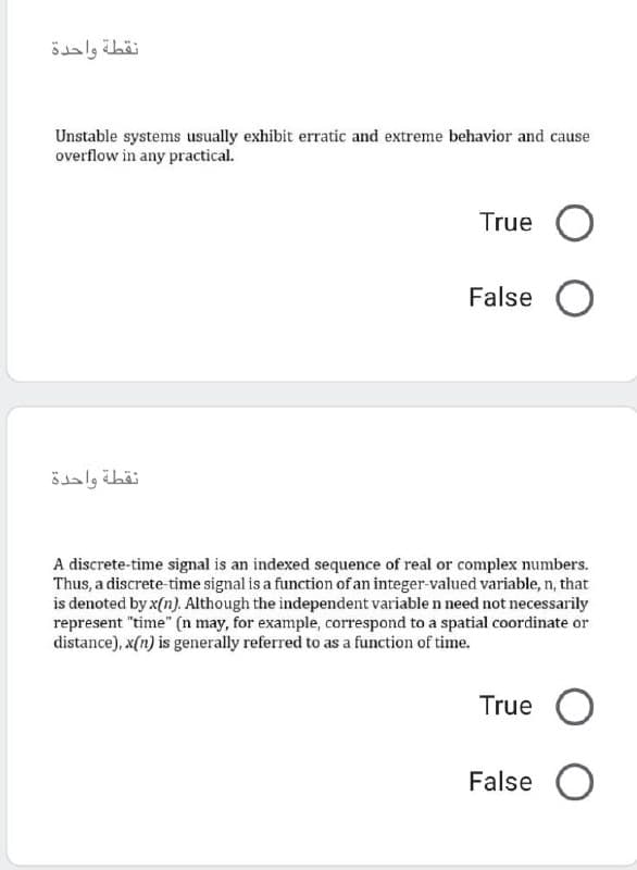 نقطة واحدة
Unstable systems usually exhibit erratic and extreme behavior and cause
overflow in any practical.
True O
False O
نقطة واحدة
A discrete-time signal is an indexed sequence of real or complex numbers.
Thus, a discrete-time signal is a function of an integer-valued variable, n, that
is denoted by x(n). Although the independent variable n need not necessarily
represent "time" (n may, for example, correspond to a spatial coordinate or
distance), x(n) is generally referred to as a function of time.
True O
False O
