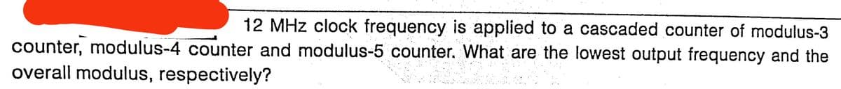 12 MHz clock frequency is applied to a cascaded counter of modulus-3
counter, modulus-4 counter and modulus-5 counter. What are the lowest output frequency and the
overall modulus, respectively?
