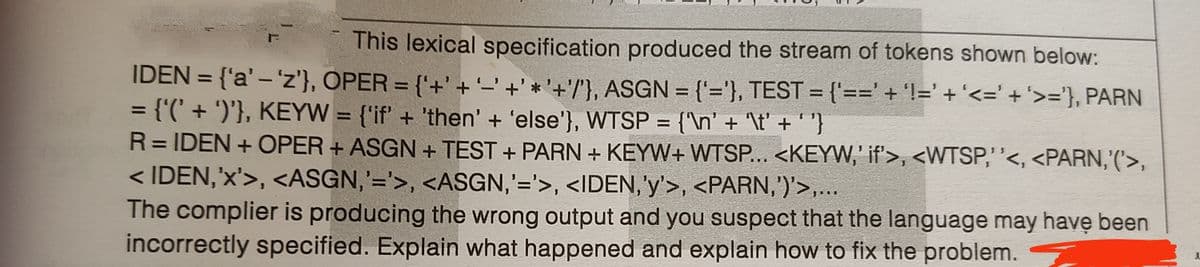 This lexical specification produced the stream of tokens shown below:
IDEN = {'a' – 'z'}, OPER = {'+' +'_' +' * '+'/'}, ASGN = ('='}, TEST = {'==' + 'l=' + '<=' +'>='}, PARN
= {'(' + ')'}, KEYW = {'if' + 'then' + 'else'}, WTSP = {'\n' + '\t' + '"}
R= IDEN + OPER + ASGN + TEST + PARN + KEYW+ WTSP... <KEYW,' if'>, <WTSP,''<, <PARN,'('>,
< IDEN,'x'>, <ASGN,'='>, <ASGN,'='>, <IDEN, 'y'>, <PARN,')'>,...
The complier is producing the wrong output and you suspect that the language may have been
incorrectly specified. Explain what happened and explain how to fix the problem.
%3D
%3D
%3D
%3D
%3D
%3D
%3D
