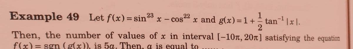 Example 49 Let f(x)=sin23
x - cos22 x and g(x)=1+ tan|x|.
1
COS
-1
%3D
Then, the number of values of x in interval [-10t, 20T] satisfying the equation
f(x)= sgn ( g(x)), is 5a. Then, a is equal to
