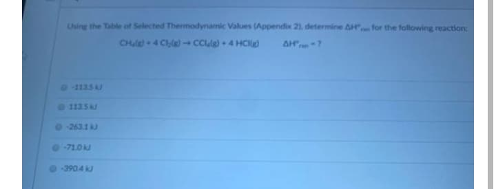 Using the Table of Selected Thermodynamic Values (Appendix 2), determine AH" for the following reaction:
CHale - 4 Ce) -CClle) + 4 HCg)
AH"en-?
FAn
-113.5 kJ
113.5 kJ
-263.1 kJ
-71.0 kJ
-390.4 kJ
