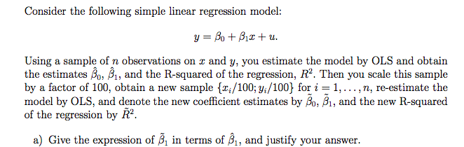 Consider the following simple linear regression model:
y = Bo + B₁x + u.
Using a sample of n observations on x and y, you estimate the model by OLS and obtain
the estimates B₁, B₁, and the R-squared of the regression, R². Then you scale this sample
by a factor of 100, obtain a new sample {₁/100; y;/100} for i = 1,..., n, re-estimate the
model by OLS, and denote the new coefficient estimates by Bo, B₁, and the new R-squared
of the regression by R².
a) Give the expression of ₁ in terms of 3₁, and justify your answer.