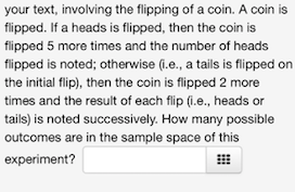 your text, involving the flipping of a coin. A coin is
flipped. If a heads is flipped, then the coin is
flipped 5 more times and the number of heads
flipped is noted; otherwise (i.e., a tails is flipped on
the initial flip), then the coin is flipped 2 more
times and the result of each flip (i.e., heads or
tails) is noted successively. How many possible
outcomes are in the sample space of this
experiment?
