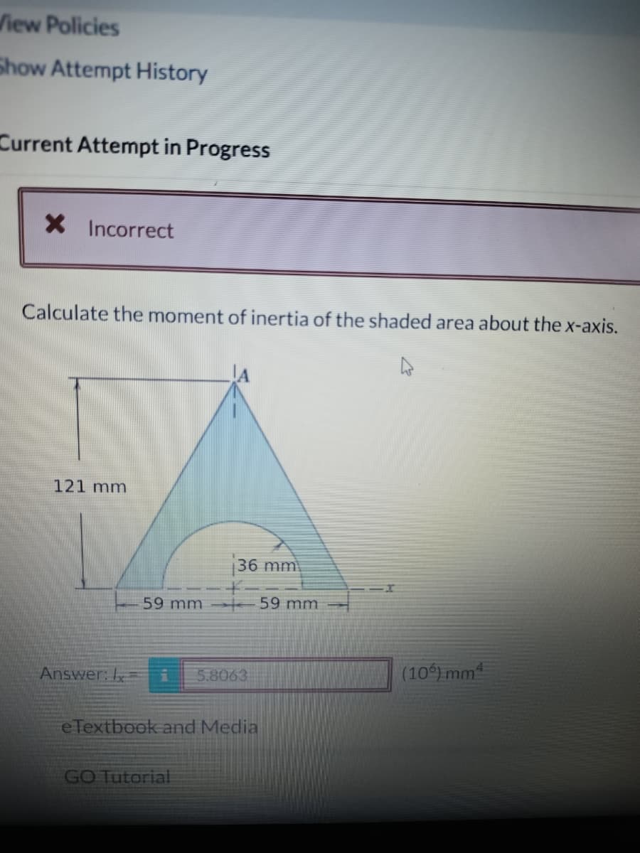 View Policies
Show Attempt History
Current Attempt in Progress
X Incorrect
Calculate the moment of inertia of the shaded area about the x-axis.
121 mm
Answer:
59 mm
36 mm
i 5.8063
e Textbook and Media
GO Tutorial
59 mm
(10%) mm²