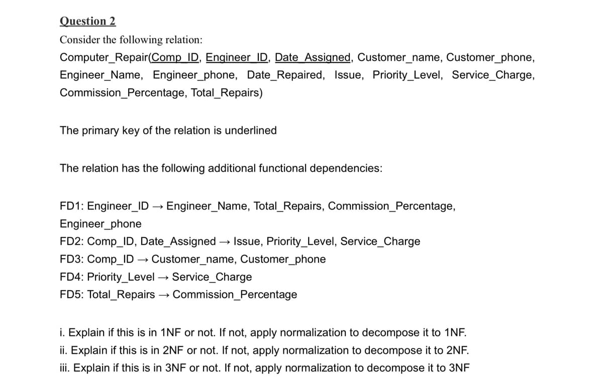 Question 2
Consider the following relation:
Computer Repair(Comp ID, Engineer ID, Date Assigned, Customer_name, Customer_phone,
Engineer_Name, Engineer_phone, Date_Repaired, Issue, Priority_Level, Service_Charge,
Commission_Percentage, Total_Repairs)
The primary key of the relation is underlined
The relation has the following additional functional dependencies:
FD1: Engineer_ID →→ Engineer_Name, Total_Repairs, Commission_Percentage,
Engineer_phone
FD2: Comp_ID, Date_Assigned → Issue, Priority_Level, Service_Charge
FD3: Comp_ID Customer_name, Customer_phone
FD4: Priority Level Service Charge
FD5: Total Repairs
Commission_Percentage
i. Explain if this is in 1NF or not. If not, apply normalization to decompose it to 1NF.
ii. Explain if this is in 2NF or not. If not, apply normalization to decompose it to 2NF.
iii. Explain if this is in 3NF or not. If not, apply normalization to decompose it to 3NF