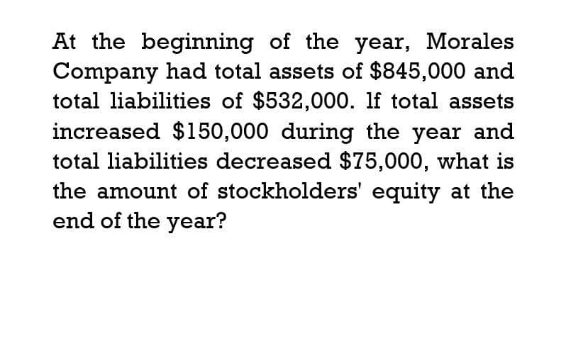 At the beginning of the year, Morales
Company had total assets of $845,000 and
total liabilities of $532,000. If total assets
increased $150,000 during the year and
total liabilities decreased $75,000, what is
the amount of stockholders' equity at the
end of the year?