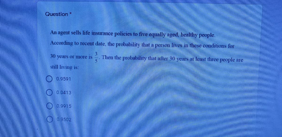 Question
An agent sells life insurance policies to five equally aged, healthhy people.
According to recent date, the probability that a persou lives in these conditios for
30
vears or mOle is
Then the probubility that afte 30 years at least three people are
still living is
009591
O00413
0.9915
