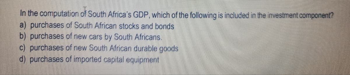 In the computation of South Africa's GDP, which of the following is included in the investment component?
a) purchases of South African stocks and bonds
b) purchases of new cars by South Africans.
c) purchases of new South African durable goods
d) purchases of imported capital equipment