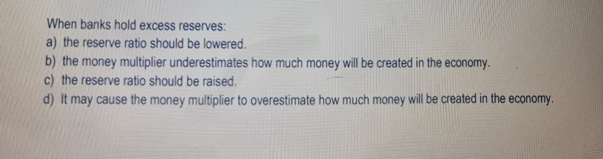 When banks hold excess reserves:
a) the reserve ratio should be lowered.
b) the money multiplier underestimates how much money will be created in the economy.
c) the reserve ratio should be raised.
d) It may cause the money multiplier to overestimate how much money will be created in the economy.