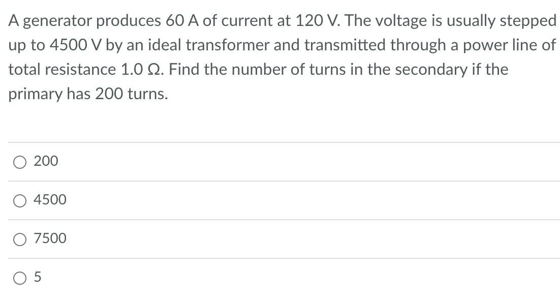 A generator produces 60 A of current at 120 V. The voltage is usually stepped
up to 4500 V by an ideal transformer and transmitted through a power line of
total resistance 1.0 2. Find the number of turns in the secondary if the
primary has 200 turns.
200
4500
7500