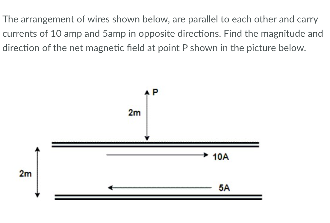 The arrangement of wires shown below, are parallel to each other and carry
currents of 10 amp and 5amp in opposite directions. Find the magnitude and
direction of the net magnetic field at point P shown in the picture below.
2m
2m
P
10A
5A