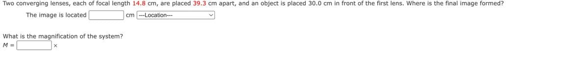 Two converging lenses, each of focal length 14.8 cm, are placed 39.3 cm apart, and an object is placed 30.0 cm in front of the first lens. Where is the final image formed?
The image is located
cm ---Location---
What is the magnification of the system?
M =