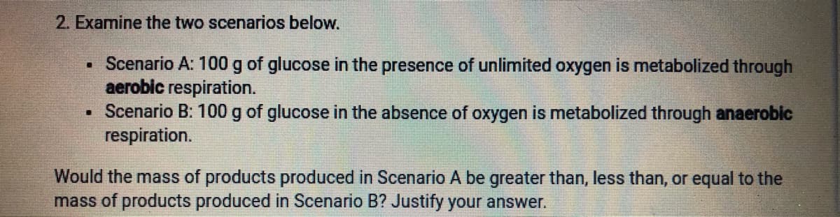 2. Examine the two scenarios below.
• Scenario A: 100 g of glucose in the presence of unlimited oxygen is metabolized through
aerobic respiration.
Scenario B: 100 g of glucose in the absence of oxygen is metabolized through anaeroblc
respiration.
Would the mass of products produced in Scenario A be greater than, less than, or equal to the
mass of products produced in Scenario B? Justify your answer.
