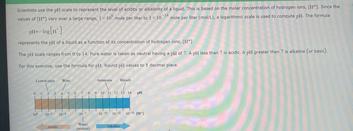 Scientists use the pH scale to represent the level of acidity or alkalinity of a liquid. This is based on the molar concentration of hydrogen ions, [H+]. Since the
values of [H+] vary over a large range, 1 x 10° mole per liter to 1 x 10-14 mole per liter (mol/L), a logarithmic scale is used to compute pH. The formula
pH= -log[H+]
represents the pH of a liquid as a function of its concentration of hydrogen ions, [H+].
The pH scale ranges from 0 to 14. Pure water is taken as neutral having a pH of 7. A pH less than 7 is acidic. A pH greater than 7 is alkaline (or basic).
For this exercise, use the formula for pH. Round pH values to 1 decimal place.
Lemon juice Wine
10⁰
0 1 2 3 4 5 6 7 8 9 10 11 12 13 14
10-2
Acidic
10-
10-7
Ammonia
Water
(neutral)
Bleach
10-10 10-12
Alkaline
pH
10-14 [H+1