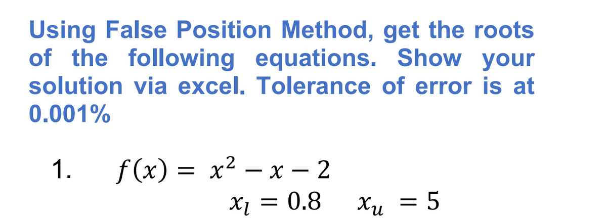 Using False Position Method, get the roots
of the following equations. Show your
solution via excel. Tolerance of error is at
0.001%
f (x) = x2 – x – 2
X1 = 0.8
1.
Xu = 5
