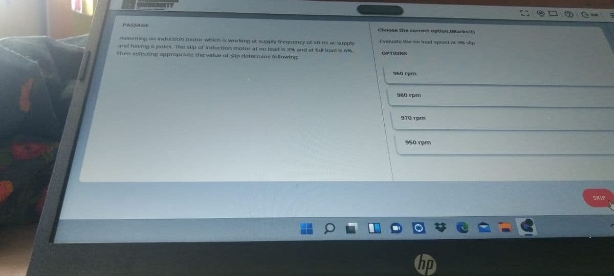 FOSITY
PASSAGE
Choose the correct option.(Markscay
Evaluate the no load speed at 3% slip
Assuming arı induction motor which is warking at supply frequency of 50 Hz ac supply
and having 6 poles. The slip of Induction motor at no load is 3% and at full load is 6%.
Then selecting appropriate the value of slip determine following:
OPTIONS
960 rpm
980 rpm
970 rpm
950 rpm
SKIP
hp
