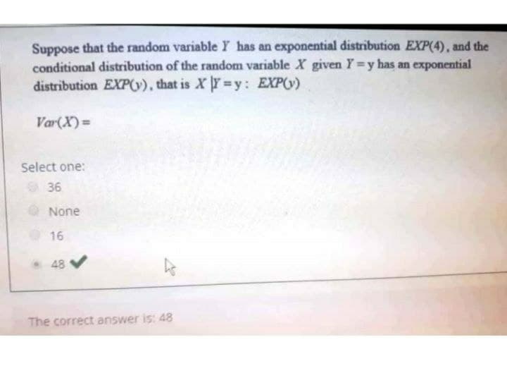 Suppose that the random variable Y has an exponential distribution EXP(4), and the
conditional distribution of the random variable X given Y=y has an exponential
distribution EXP(v), that is X Y=y: EXP(v)
Var(X)=
Select one:
36
None
16
48
The correct answer is: 48
