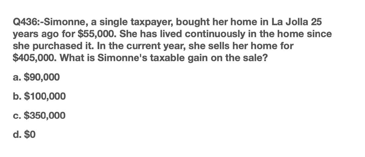 Q436:-Simonne, a single taxpayer, bought her home in La Jolla 25
years ago for $55,000. She has lived continuously in the home since
she purchased it. In the current year, she sells her home for
$405,000. What is Simonne's taxable gain on the sale?
a. $90,000
b. $100,000
c. $350,000
d. $0