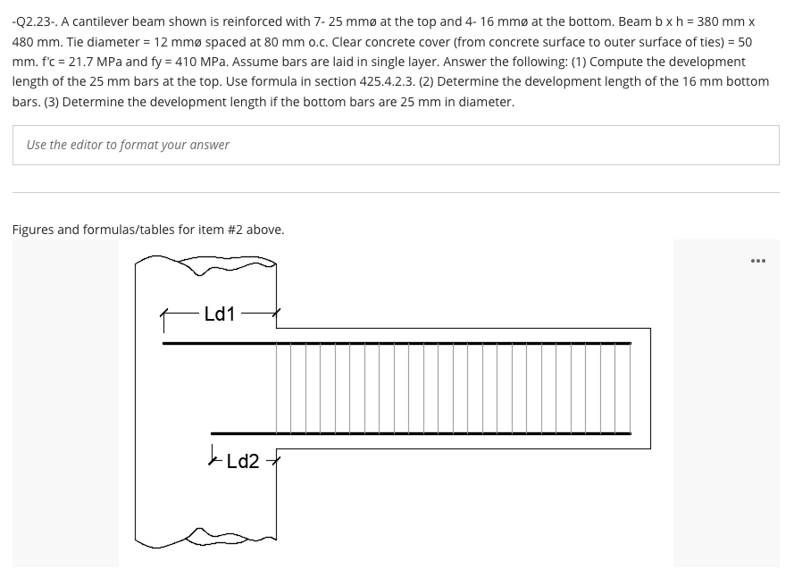 -Q2.23-. A cantilever beam shown is reinforced with 7- 25 mmø at the top and 4- 16 mmø at the bottom. Beam b xh = 380 mm x
480 mm. Tie diameter = 12 mmø spaced at 80 mm o.c. Clear concrete cover (from concrete surface to outer surface of ties) = 50
mm. f'c = 21.7 MPa and fy = 410 MPa. Assume bars are laid in single layer. Answer the following: (1) Compute the development
length of the 25 mm bars at the top. Use formula in section 425.4.2.3. (2) Determine the development length of the 16 mm bottom
bars. (3) Determine the development length if the bottom bars are 25 mm in diameter.
Use the editor to format your answer
Figures and formulas/tables for item #2 above.
...
Ld1
Ld2
