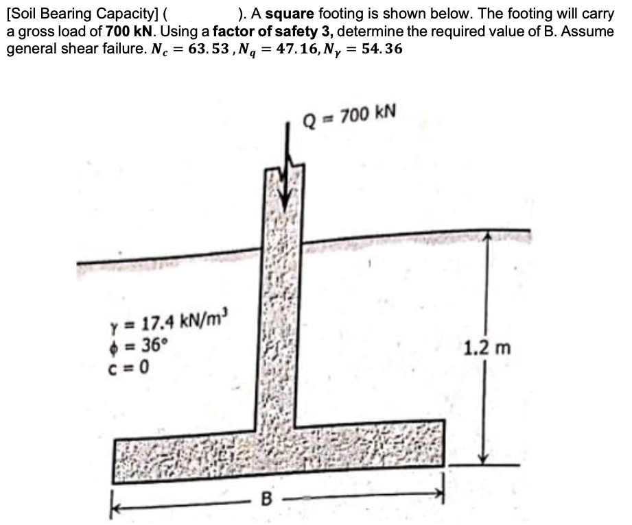 [Soil Bearing Capacity] (
a gross load of 700 kN. Using a factor of safety 3, determine the required value of B. Assume
general shear failure. N. = 63. 53,Nq = 47.16, Ny = 54.36
). A square footing is shown below. The footing will carry
Q = 700 kN
Y = 17.4 kN/m
$ = 36°
C = 0
1.2 m
