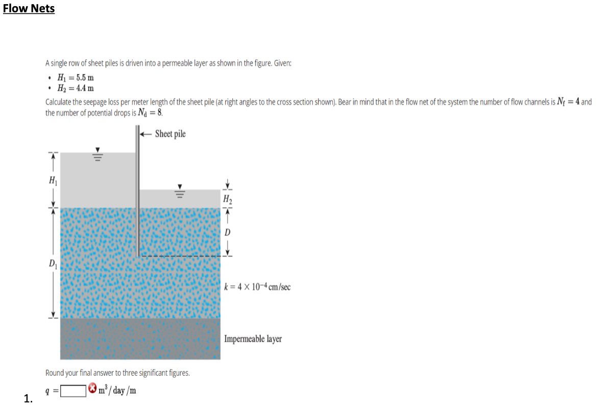 Flow Nets
A single row of sheet piles is driven into a permeable layer as shown in the figure. Given:
• Hị = 5.5 m
• H2 = 4.4 m
Calculate the seepage loss per meter length of the sheet pile (at right angles to the cross section shown). Bear in mind that in the flow net of the system the number of flow channels is Nf = 4 and
the number of potential drops is Na = 8.
+ Sheet pile
H
H2
D
k = 4 × 10-4 cm/sec
Impermeable layer
Round your final answer to three significant figures.
® m³/ day /m
1.
