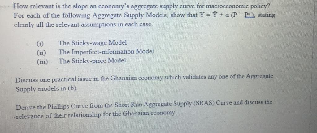 How relevant is the slope an economy's aggregate supply curve for macroeconomic policy?
For each of the following Aggregate Supply Models, show that Y = Y +a (P- Pe) stating
clearly all the relevant assumptions in each case.
(i)
(ii)
(i11)
The Sticky-wage Model
The Imperfect-information Model
The Sticky-price Model.
Discuss one practical issue in the Ghanaian economy which validates any one of the Aggregate
Supply models in (b).
Derive the Phillips Curve from the Short Run Aggregate Supply (SRAS) Curve and discuss the
relevance of their relationship for the Ghanaian economy.
