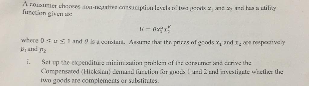 A consumer chooses non-negative consumption levels of two goods x1 and x2 and has a utility
function given as:
U =
= 0xfx%
where 0 < a <1 and 0 is a constant. Assume that the prices of goods x1 and x2 are respectively
Piand p2
Set up the expenditure minimization problem of the consumer and derive the
Compensated (Hicksian) demand function for goods 1 and 2 and investigate whether the
two goods are complements or substitutes.
i.
