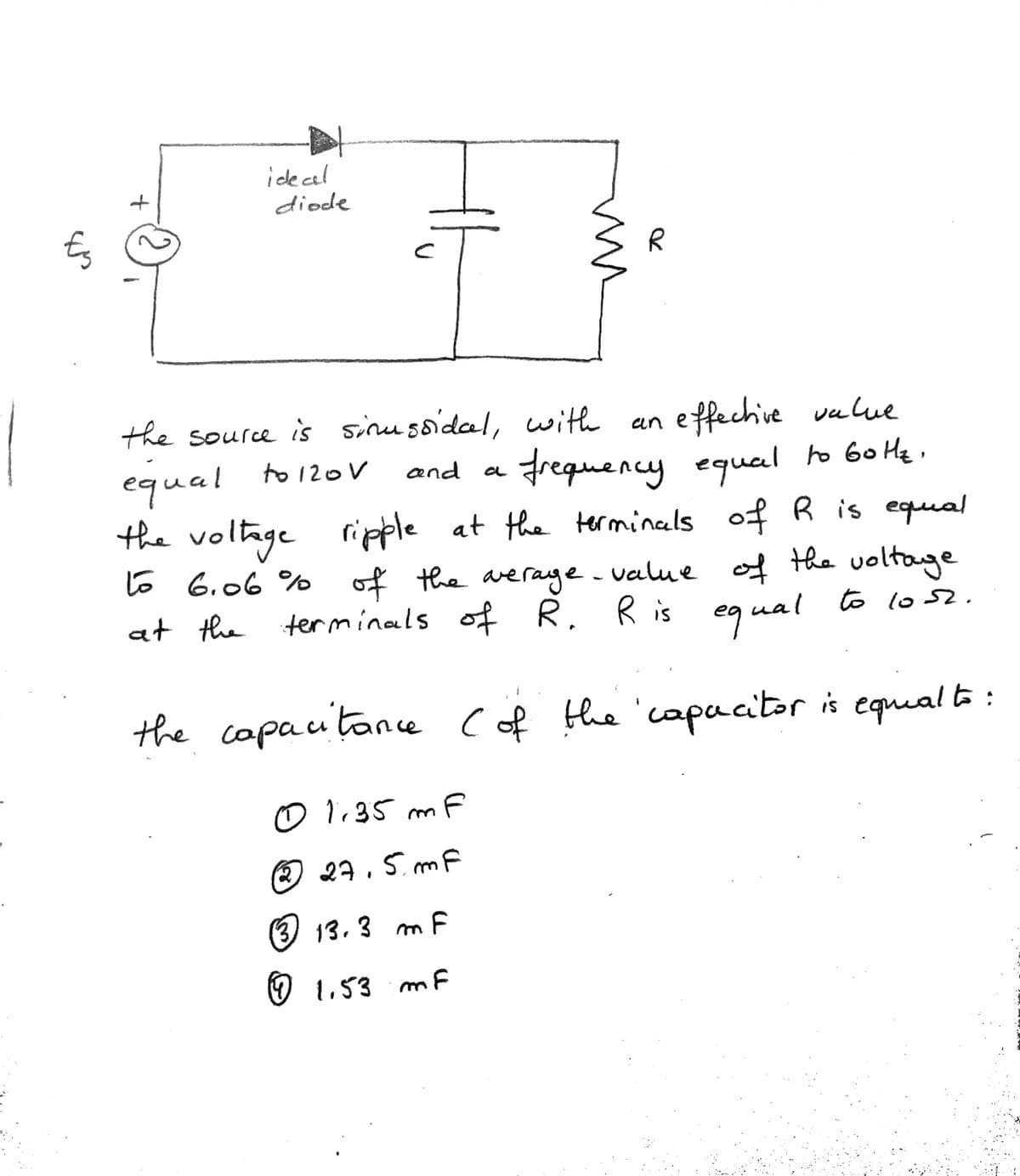 idecal
diode
Es
the source is sinussidal, with
equal
the voltage
e ffechive vulue
frequency equal ro 60 He ,
of R is equal
an
to 120V
and
ripple at the terminals
6 6.06 % of the average.
at the terminals of R. R is
value of tha voltage
to lo52.
equal
the copautance Cof the 'capacitor is equual to:
01.35 mF
27,5 mF
(3) 13.3 m F
♡ 1,53 m F
