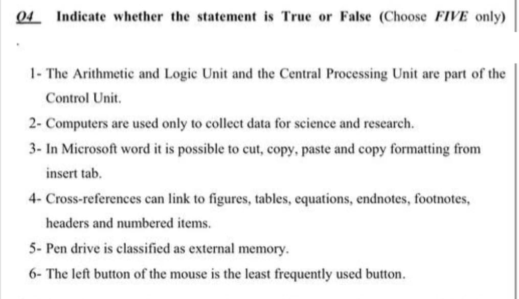 04 Indicate whether the statement is True or False (Choose FIVE only)
1- The Arithmetic and Logic Unit and the Central Processing Unit are part of the
Control Unit.
2- Computers are used only to collect data for science and research.
3- In Microsoft word it is possible to cut, copy, paste and copy formatting from
insert tab.
4- Cross-references can link to figures, tables, equations, endnotes, footnotes,
headers and numbered items.
5- Pen drive is classified as external memory.
6- The left button of the mouse is the least frequently used button.
