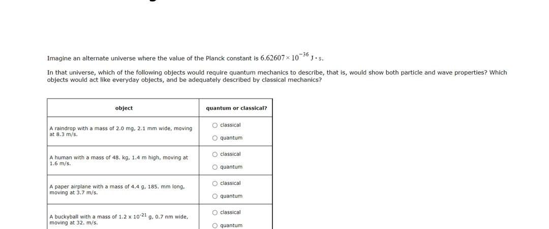 Imagine an alternate universe where the value of the Planck constant is 6.62607 x 1036 J.s.
In that universe, which of the following objects would require quantum mechanics to describe, that is, would show both particle and wave properties? Which
objects would act like everyday objects, and be adequately described by classical mechanics?
object
quantum or classical?
O classical
A raindrop with a mass of 2.0 mg, 2.1 mm wide, moving
at 8.3 m/s.
O quantum
O classical
A human with a mass of 48. kg, 1.4 m high, moving at
1.6 m/s.
O quantum
O classical
A paper airplane with a mass of 4.4 g, 185. mm long,
moving at 3.7 m/s.
O quantum
O classical
A buckyball with a mass of 1.2 x 10 21 g, 0.7 nm wide,
moving at 32. m/s.
O quantum
