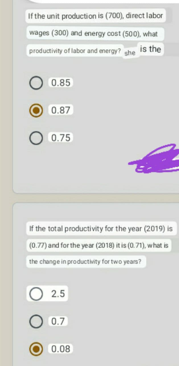 If the unit production is (700), direct labor
wages (300) and energy cost (500), what
productivity of labor and energy? she is the
0.85
0.87
0.75
If the total productivity for the year (2019) is
(0.77) and for the year (2018) it is (0.71), what is
the change in productivity for two years?
2.5
0.7
0.08