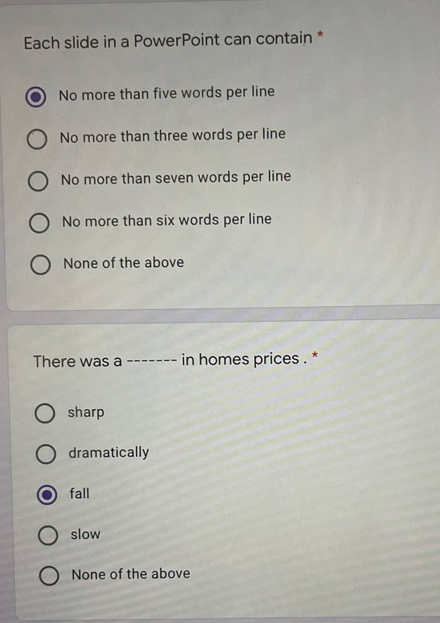 Each slide in a PowerPoint can contain *
No more than five words per line
O No more than three words per line
O No more than seven words per line
O No more than six words per line
O None of the above
There was a-
O sharp
O dramatically
fall
in homes prices. *
O slow
O None of the above