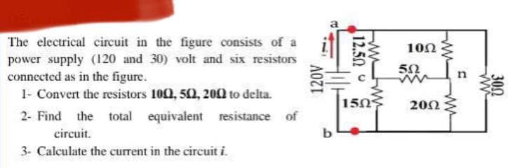 The electrical circuit in the figure consists of a
power supply (120 and 30) volt and six resistors
connected as in the figure.
1- Convert the resistors 100, 502, 2002 to delta.
2- Find
the total
equivalent
circuit.
120V
resistance of
b
3- Calculate the current in the circuit i.
12.50-
150
www
www
10Ω
50
w
2002
www
www
n
www
300