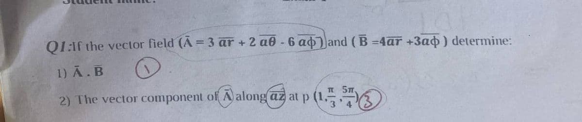 Q1:If the vector field (A = 3 ar +2 a6-6 a) and (B=4ar +3a) determine:
1) A. B
2) The vector component of along az at p (1.
5π